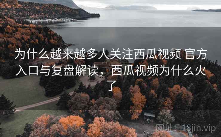 为什么越来越多人关注西瓜视频 官方入口与复盘解读，西瓜视频为什么火了