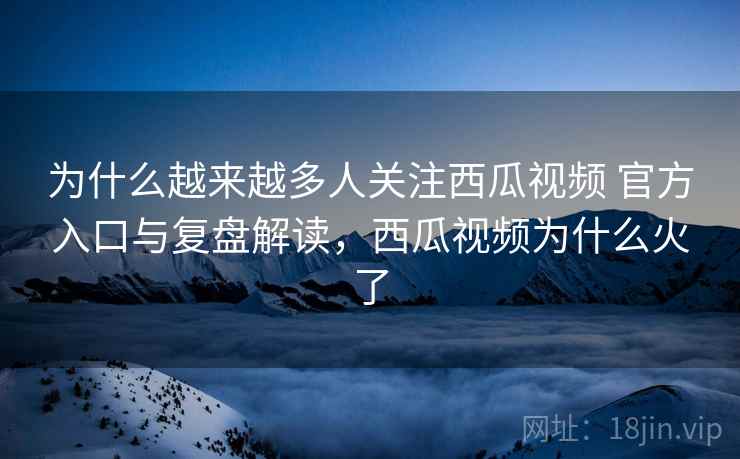 为什么越来越多人关注西瓜视频 官方入口与复盘解读,西瓜视频为什么火了 为什么越来越多人关注西瓜视频 官方入口与复盘解读,西瓜视频为什么火了