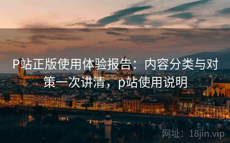 P站正版使用体验报告:内容分类与对策一次讲清,p站使用说明 P站正版使用体验报告:内容分类与对策一次讲清,p站使用说明