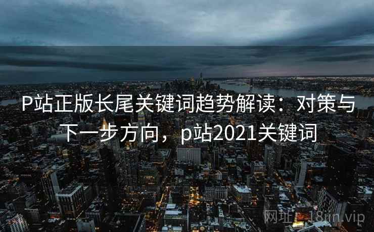 P站正版长尾关键词趋势解读:对策与下一步方向,p站2021关键词 P站正版长尾关键词趋势解读:对策与下一步方向,p站2021关键词
