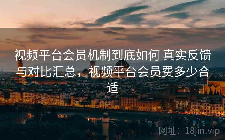 视频平台会员机制到底如何 真实反馈与对比汇总,视频平台会员费多少合适 视频平台会员机制到底如何 真实反馈与对比汇总,视频平台会员费多少合适
