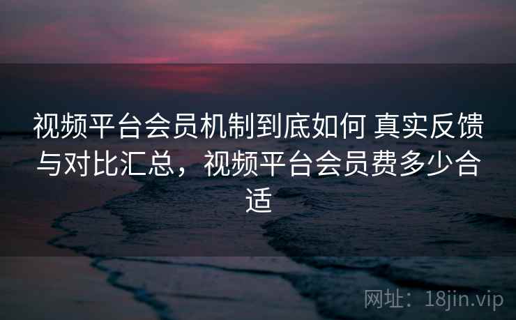 视频平台会员机制到底如何 真实反馈与对比汇总，视频平台会员费多少合适